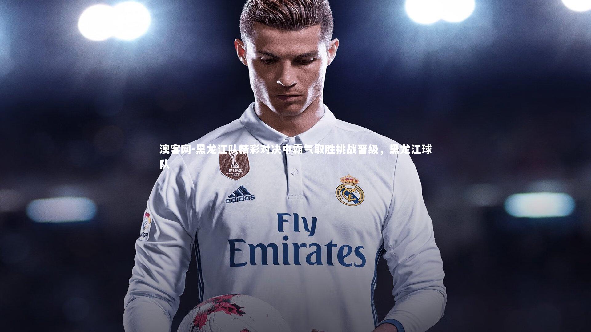 澳客网-黑龙江队精彩对决中霸气取胜挑战晋级,黑龙江球队